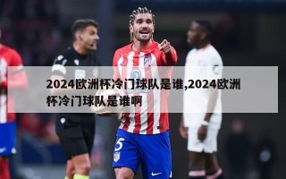 2024欧洲杯冷门球队是谁,2024欧洲杯冷门球队是谁啊