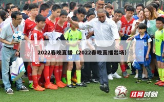 2022春晚直播（2022春晚直播出场）