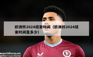 欧洲杯2024结束时间（欧洲杯2024结束时间是多少）