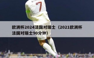 欧洲杯2024法国对瑞士（2021欧洲杯法国对瑞士90分钟）