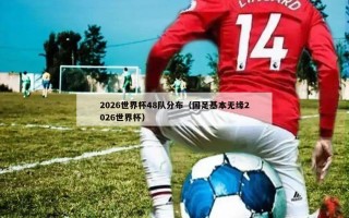 2026世界杯48队分布（国足基本无缘2026世界杯）