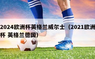 2024欧洲杯英格兰威尔士（2021欧洲杯 英格兰德国）