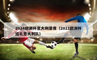 2024欧洲杯意大利录像（2021欧洲杯巡礼意大利队）