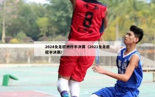 2024女足欧洲杯半决赛（2021女足欧冠半决赛）