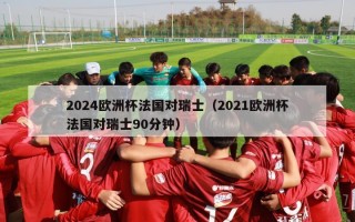 2024欧洲杯法国对瑞士（2021欧洲杯法国对瑞士90分钟）