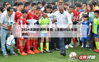 2024法国欧洲杯录像（法国2021年欧洲杯）