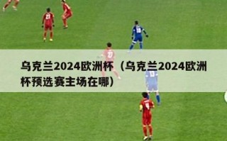 乌克兰2024欧洲杯（乌克兰2024欧洲杯预选赛主场在哪）