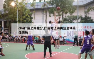 cba广厦上海比分,广厦对上海男篮全场录像回放