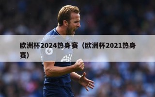 欧洲杯2024热身赛（欧洲杯2021热身赛）