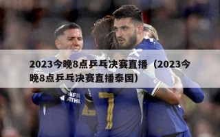 2023今晚8点乒乓决赛直播（2023今晚8点乒乓决赛直播泰国）