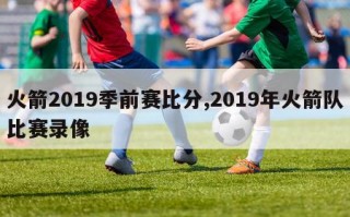 火箭2019季前赛比分,2019年火箭队比赛录像