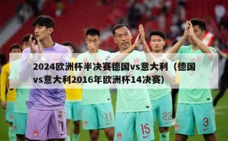 2024欧洲杯半决赛德国vs意大利（德国vs意大利2016年欧洲杯14决赛）