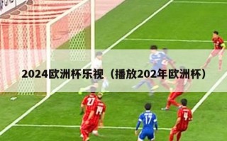 2024欧洲杯乐视（播放202年欧洲杯）