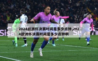 2024欧洲杯决赛时间是多少点钟,2024欧洲杯决赛时间是多少点钟啊