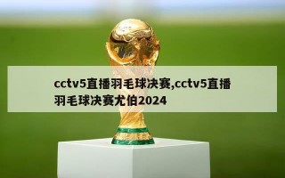 cctv5直播羽毛球决赛,cctv5直播羽毛球决赛尤伯2024