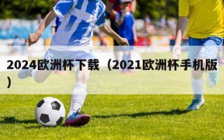 2024欧洲杯下载（2021欧洲杯手机版）