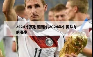 2024比赛地图图片,2024年中国举办的赛事