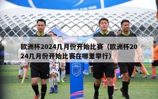 欧洲杯2024几月份开始比赛（欧洲杯2024几月份开始比赛在哪里举行）