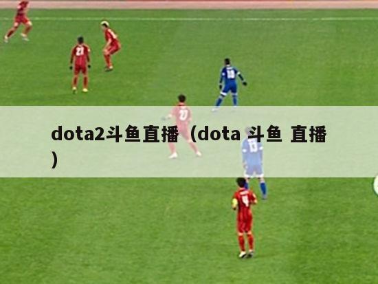 dota2斗鱼直播（dota 斗鱼 直播）-第1张图片-