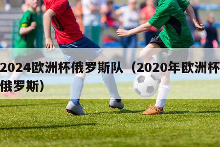 2024欧洲杯俄罗斯队（2020年欧洲杯俄罗斯）-第1张图片-