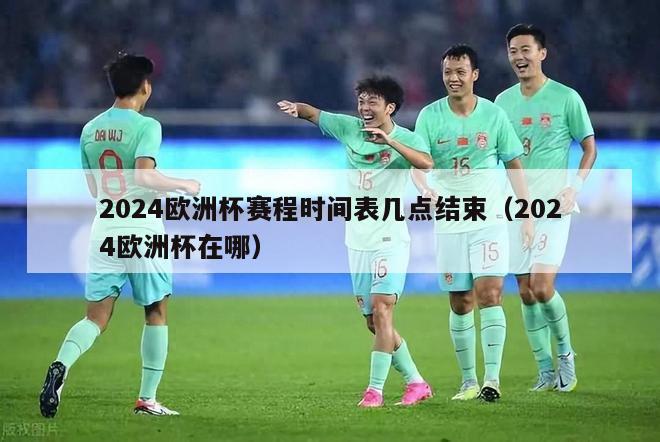 2024欧洲杯赛程时间表几点结束（2024欧洲杯在哪）-第1张图片-