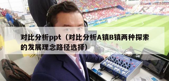 对比分析ppt（对比分析A镇B镇两种探索的发展理念路径选择）-第1张图片-