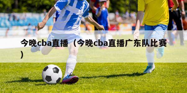 今晚cba直播（今晚cba直播广东队比赛）-第1张图片-