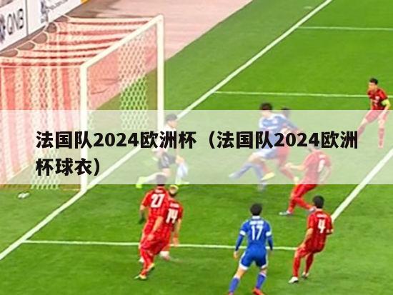 法国队2024欧洲杯（法国队2024欧洲杯球衣）-第1张图片-