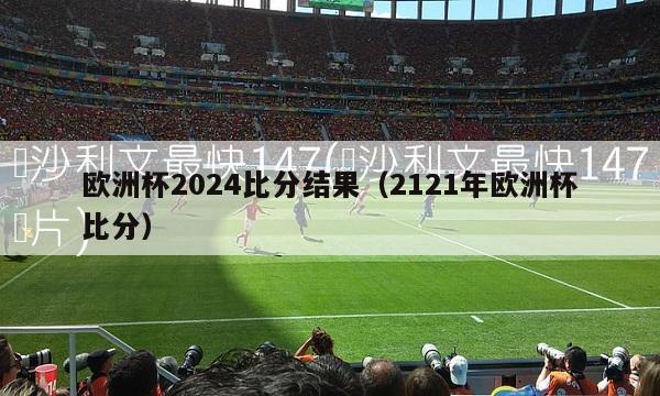 欧洲杯2024比分结果（2121年欧洲杯比分）-第1张图片-