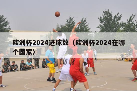 欧洲杯2024进球数（欧洲杯2024在哪个国家）-第1张图片-