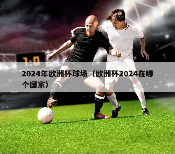 2024年欧洲杯球场（欧洲杯2024在哪个国家）-第1张图片-