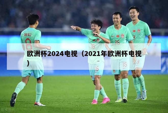 欧洲杯2024电视（2021年欧洲杯电视）-第1张图片-