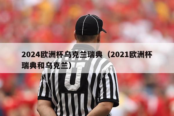 2024欧洲杯乌克兰瑞典（2021欧洲杯瑞典和乌克兰）-第1张图片-