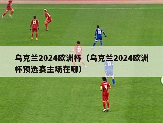 乌克兰2024欧洲杯（乌克兰2024欧洲杯预选赛主场在哪）-第1张图片-