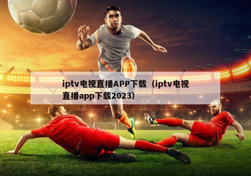 iptv电视直播APP下载（iptv电视直播app下载2023）-第1张图片-