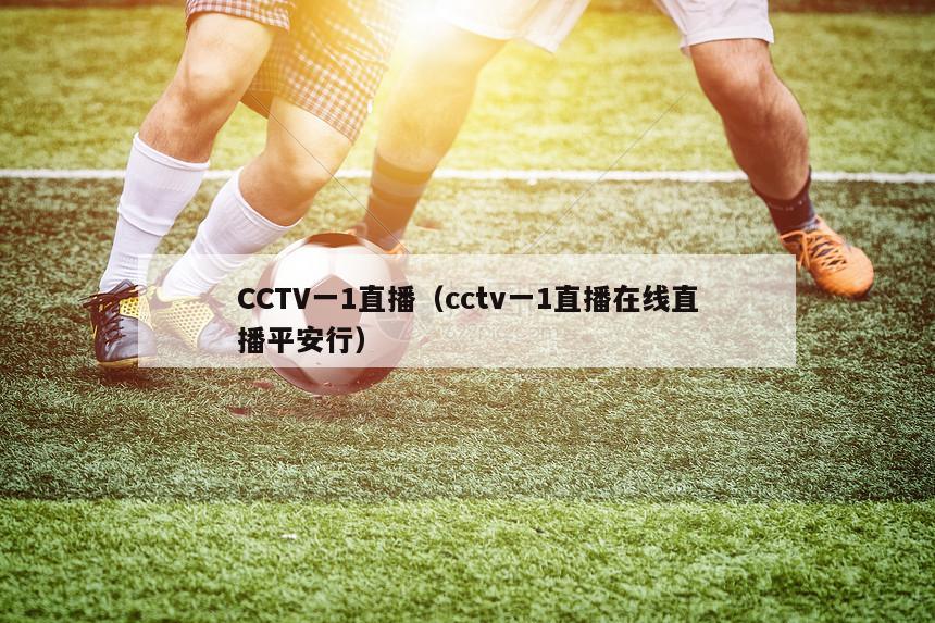 CCTV一1直播（cctv一1直播在线直播平安行）-第1张图片-