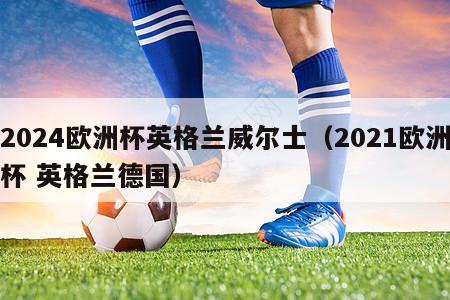 2024欧洲杯英格兰威尔士（2021欧洲杯 英格兰德国）-第1张图片-