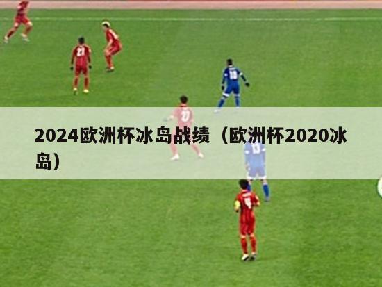 2024欧洲杯冰岛战绩（欧洲杯2020冰岛）-第1张图片-