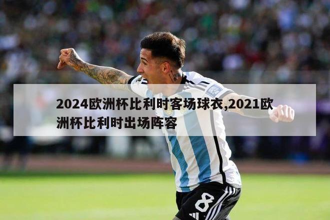 2024欧洲杯比利时客场球衣,2021欧洲杯比利时出场阵容-第1张图片-