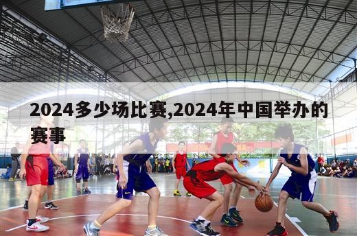 2024多少场比赛,2024年中国举办的赛事-第1张图片-