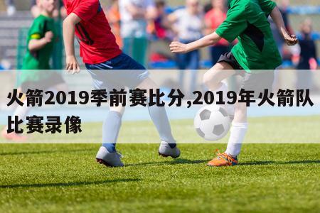 火箭2019季前赛比分,2019年火箭队比赛录像-第1张图片-